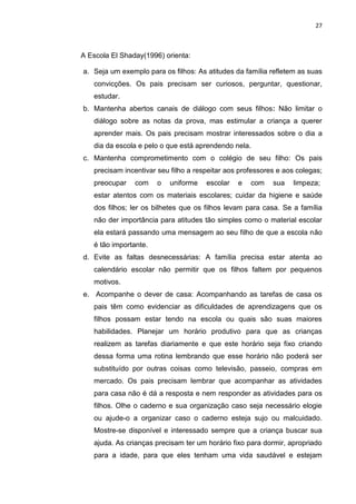 27
A Escola El Shaday(1996) orienta:
a. Seja um exemplo para os filhos: As atitudes da família refletem as suas
convicções. Os pais precisam ser curiosos, perguntar, questionar,
estudar.
b. Mantenha abertos canais de diálogo com seus filhos: Não limitar o
diálogo sobre as notas da prova, mas estimular a criança a querer
aprender mais. Os pais precisam mostrar interessados sobre o dia a
dia da escola e pelo o que está aprendendo nela.
c. Mantenha comprometimento com o colégio de seu filho: Os pais
precisam incentivar seu filho a respeitar aos professores e aos colegas;
preocupar com o uniforme escolar e com sua limpeza;
estar atentos com os materiais escolares; cuidar da higiene e saúde
dos filhos; ler os bilhetes que os filhos levam para casa. Se a família
não der importância para atitudes tão simples como o material escolar
ela estará passando uma mensagem ao seu filho de que a escola não
é tão importante.
d. Evite as faltas desnecessárias: A família precisa estar atenta ao
calendário escolar não permitir que os filhos faltem por pequenos
motivos.
e. Acompanhe o dever de casa: Acompanhando as tarefas de casa os
pais têm como evidenciar as dificuldades de aprendizagens que os
filhos possam estar tendo na escola ou quais são suas maiores
habilidades. Planejar um horário produtivo para que as crianças
realizem as tarefas diariamente e que este horário seja fixo criando
dessa forma uma rotina lembrando que esse horário não poderá ser
substituído por outras coisas como televisão, passeio, compras em
mercado. Os pais precisam lembrar que acompanhar as atividades
para casa não é dá a resposta e nem responder as atividades para os
filhos. Olhe o caderno e sua organização caso seja necessário elogie
ou ajude-o a organizar caso o caderno esteja sujo ou malcuidado.
Mostre-se disponível e interessado sempre que a criança buscar sua
ajuda. As crianças precisam ter um horário fixo para dormir, apropriado
para a idade, para que eles tenham uma vida saudável e estejam
 