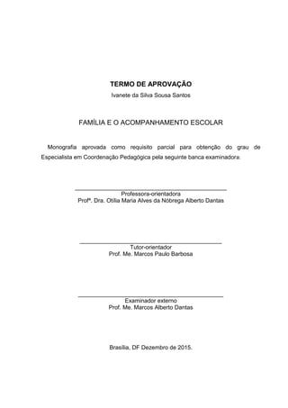 TERMO DE APROVAÇÃO
Ivanete da Silva Sousa Santos
FAMÍLIA E O ACOMPANHAMENTO ESCOLAR
Monografia aprovada como requisito parcial para obtenção do grau de
Especialista em Coordenação Pedagógica pela seguinte banca examinadora:
_______________________________________________
Professora-orientadora
Profª. Dra. Otília Maria Alves da Nóbrega Alberto Dantas
____________________________________________
Tutor-orientador
Prof. Me. Marcos Paulo Barbosa
_____________________________________________
Examinador externo
Prof. Me. Marcos Alberto Dantas
Brasília, DF Dezembro de 2015.
 