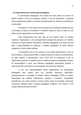 32
4.3 Espaço/tempo da coordenação pedagógica
A coordenação pedagógica nas escolas de rede pública de ensino do
Distrito Federal é fruto de conquistas políticas e luta de professores. A garantia
desse espaço/tempo reflete um Estado compromissado em valorizar os profissionais
da educação.
No objetivo de não deixar essa conquista ser banalizada entendemos que
a formação de todos os envolvidos no ambiente escolar ao que se refere ao uso
efetivo desse espaço/tempo é indispensável.
Esse espaço/tempo tem sido visto na sua maioria como um espaço
individual, fragmentado e com planejamentos emergenciais gerando um trabalho
individual de cada professor dificultando o trabalho pedagógico e ao passo que tira
dele a responsabilidade de organizar o trabalho pedagógico de forma coletiva
obrigando-o a tomar ações isoladas.
A perspectiva que se tem quanto ao uso desse espaço/tempo é que de
forma coletiva a escola possa refletir a prática levando em conta os procedimentos,
na ação coletiva e emancipadora, cujo o foco está no processual e não no
fragmentado, gerando um trabalho coeso e coletivo que gere possibilidades diversas
de aprendizagens e gere uma liderança pedagógica democrática gerando o
desenvolvimento da escola e, por conseguinte uma escola de qualidade.
O uso com responsabilidade desse espaço/tempo da coordenação
pedagógica abre espaço para que aconteça discussão, elaboração,
acompanhamento e avaliação do Projeto Político Pedagógico (PPP) da escola.
Reavaliação das práticas institucionais, docentes e discentes. Compartilhar
experiências com outras escolas e ainda suscitar ações de formação continuada
conduzindo reflexões sobre a prática pedagógica, podendo o CP exercer a sua
função imprescindível de formador.
 