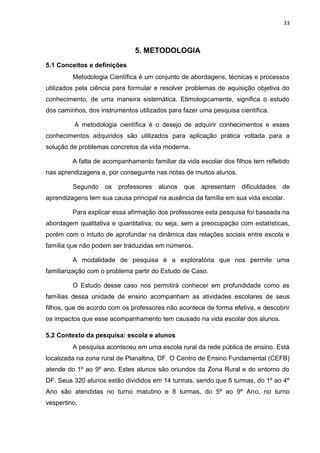 33
5. METODOLOGIA
5.1 Conceitos e definições
Metodologia Científica é um conjunto de abordagens, técnicas e processos
utilizados pela ciência para formular e resolver problemas de aquisição objetiva do
conhecimento, de uma maneira sistemática. Etimologicamente, significa o estudo
dos caminhos, dos instrumentos utilizados para fazer uma pesquisa científica.
A metodologia científica é o desejo de adquirir conhecimentos e esses
conhecimentos adquiridos são utilizados para aplicação prática voltada para a
solução de problemas concretos da vida moderna.
A falta de acompanhamento familiar da vida escolar dos filhos tem refletido
nas aprendizagens e, por conseguinte nas notas de muitos alunos.
Segundo os professores alunos que apresentam dificuldades de
aprendizagens tem sua causa principal na ausência da família em sua vida escolar.
Para explicar essa afirmação dos professores esta pesquisa foi baseada na
abordagem qualitativa e quantitativa, ou seja, sem a preocupação com estatísticas,
porém com o intuito de aprofundar na dinâmica das relações sociais entre escola e
família que não podem ser traduzidas em números.
A modalidade de pesquisa é a exploratória que nos permite uma
familiarização com o problema partir do Estudo de Caso.
O Estudo desse caso nos permitirá conhecer em profundidade como as
famílias dessa unidade de ensino acompanham as atividades escolares de seus
filhos, que de acordo com os professores não acontece de forma efetiva, e descobrir
os impactos que esse acompanhamento tem causado na vida escolar dos alunos.
5.2 Contexto da pesquisa: escola e alunos
A pesquisa aconteceu em uma escola rural da rede pública de ensino. Está
localizada na zona rural de Planaltina, DF. O Centro de Ensino Fundamental (CEFB)
atende do 1º ao 9º ano. Estes alunos são oriundos da Zona Rural e do entorno do
DF. Seus 320 alunos estão divididos em 14 turmas, sendo que 6 turmas, do 1º ao 4º
Ano são atendidas no turno matutino e 8 turmas, do 5º ao 9º Ano, no turno
vespertino.
 