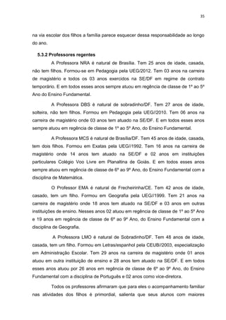 35
na via escolar dos filhos a família parece esquecer dessa responsabilidade ao longo
do ano.
5.3.2 Professores regentes
A Professora NRA é natural de Brasília. Tem 25 anos de idade, casada,
não tem filhos. Formou-se em Pedagogia pela UEG/2012. Tem 03 anos na carreira
de magistério e todos os 03 anos exercidos na SE/DF em regime de contrato
temporário. E em todos esses anos sempre atuou em regência de classe de 1º ao 5º
Ano do Ensino Fundamental.
A Professora DBS é natural de sobradinho/DF. Tem 27 anos de idade,
solteira, não tem filhos. Formou em Pedagogia pela UEG//2010. Tem 06 anos na
carreira de magistério onde 03 anos tem atuado na SE/DF. E em todos esses anos
sempre atuou em regência de classe de 1º ao 5º Ano, do Ensino Fundamental.
A Professora MCS é natural de Brasília/DF. Tem 45 anos de idade, casada,
tem dois filhos. Formou em Exatas pela UEG//1992. Tem 16 anos na carreira de
magistério onde 14 anos tem atuado na SE/DF e 02 anos em instituições
particulares Colégio Voo Livre em Planaltina de Goiás. E em todos esses anos
sempre atuou em regência de classe de 6º ao 9º Ano, do Ensino Fundamental com a
disciplina de Matemática.
O Professor EMA é natural de Frecheirinha/CE. Tem 42 anos de idade,
casado, tem um filho. Formou em Geografia pela UEG//1999. Tem 21 anos na
carreira de magistério onde 18 anos tem atuado na SE/DF e 03 anos em outras
instituições de ensino. Nesses anos 02 atuou em regência de classe de 1º ao 5º Ano
e 19 anos em regência de classe de 6º ao 9º Ano, do Ensino Fundamental com a
disciplina de Geografia.
A Professora LMO é natural de Sobradinho/DF. Tem 48 anos de idade,
casada, tem um filho. Formou em Letras/espanhol pela CEUB//2003, especialização
em Administração Escolar. Tem 29 anos na carreira de magistério onde 01 anos
atuou em outra instituição de ensino e 28 anos tem atuado na SE/DF. E em todos
esses anos atuou por 26 anos em regência de classe de 6º ao 9º Ano, do Ensino
Fundamental com a disciplina de Português e 02 anos como vice-diretora.
Todos os professores afirmaram que para eles o acompanhamento familiar
nas atividades dos filhos é primordial, salienta que seus alunos com maiores
 
