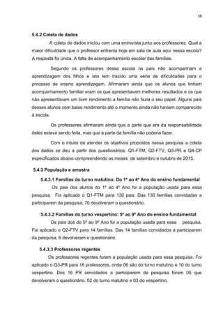 38
5.4.2 Coleta de dados
A coleta de dados iniciou com uma entrevista junto aos professores: Qual a
maior dificuldade que o professor enfrenta hoje em sala de aula aqui nessa escola?
A resposta foi única. A falta de acompanhamento escolar das famílias.
Segundo os professores dessa escola os pais não acompanham a
aprendizagem dos filhos e isto tem trazido uma série de dificuldades para o
processo de ensino aprendizagem. Afirmaram ainda que os alunos que tinham
acompanhamento familiar eram os que apresentavam melhores resultados e os que
não apresentavam um bom rendimento a família não fazia o seu papel. Alguns pais
desses alunos com baixo rendimento até o momento ainda não haviam comparecido
à escola.
Os professores afirmaram ainda que a parte que era da responsabilidade
deles estava sendo feita, mas que a parte da família não poderia fazer.
Com o intuito de atender os objetivos propostos nessa pesquisa a coleta
dos dados se deu a partir dos questionários: Q1-FTM, Q2-FTV, Q3-PR e Q4-CP
especificados abaixo compreendendo os meses de setembro e outubro de 2015.
5.4.3 População e amostra
5.4.3.1 Famílias do turno matutino: Do 1º ao 4º Ano do ensino fundamental
Os pais dos alunos do 1º ao 4º Ano foi a população usada para essa
pesquisa. Foi aplicado o Q1-FTM para 130 pais. Das 130 famílias convidadas a
participarem da pesquisa, 70 devolveram o questionário.
5.4.3.2 Famílias do turno vespertino: 5º ao 9º Ano do ensino fundamental
Os pais dos do 5º ao 9º Ano foi a população usada para essa pesquisa.
Foi aplicado o Q2-FTV para 14 famílias. Das 14 famílias convidados a participarem
da pesquisa, 6 devolveram o questionário.
5.4.3.3 Professores regentes
Os professores regentes foram a população usada para essa pesquisa. Foi
aplicado o Q3-PR para 16 professores, onde 06 são do turno matutino e 10 do turno
vespertino. Dos 16 PR convidados a participarem da pesquisa foram 05 que
devolveram o questionário. 02 do turno matutino e 03 do vespertino.
 