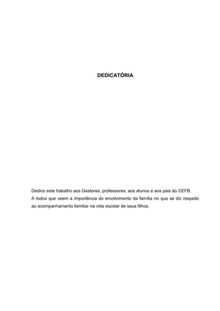 DEDICATÓRIA
Dedico este trabalho aos Gestores, professores, aos alunos e aos pais do CEFB.
A todos que veem a importância do envolvimento da família no que se diz respeito
ao acompanhamento familiar na vida escolar de seus filhos.
 