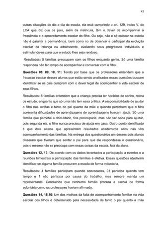 42
outras situações do dia a dia da escola, ela está cumprindo o art. 129, inciso V, do
ECA que diz que os pais, além da matricula, têm o dever de acompanhar a
frequência e o aproveitamento escolar do filho. Ou seja, não é só colocar na escola
não é garantir a permanência, bem como no de observar e participar da evolução
escolar da criança ou adolescente, avaliando seus progressos individuais e
estimulando-os para que o estudo lhes seja rendoso.
Resultados: 5 famílias preocupam com os filhos enquanto gente. Só uma família
respondeu não ter tempo de acompanhar e conversar com o filho.
Questões 08, 09, 10, 11: Tendo por base que os professores entendem que o
fracasso escolar desses alunos que estão sendo analisados essas questões buscam
identificar se os pais cumprem com o dever legal de acompanhar a vida escolar de
seus filhos.
Resultados: 5 famílias entendem que a criança precisa ter horários de sonho, rotina
de estudo, enquanto que só uma não tem essa prática. A responsabilidade de ajudar
o filho nas tarefas é tanto do pai quanto da mãe e quando percebem que o filho
apresenta dificuldades de aprendizagens de aprendizagens buscam ajuda. Só uma
família que percebe a dificuldade, fica preocupada, mas não faz nada para ajudar,
pois segunda ela, o filho nunca precisou de ajuda em casa. Outro ponto identificado
é que dois alunos que apresentam resultados acadêmicos altos não têm
acompanhamento das famílias. Na entrega dos questionários um desses dois alunos
disseram que tiveram que sentar o pai para que ele respondesse o questionário,
pois o mesmo não se preocupa com essas coisas da escola, fala da aluna.
Questões 12, 13: De acordo com os dados levantados a participação a eventos e a
reuniões bimestrais a participação das famílias é efetiva. Essas questões objetivam
identificar se alguma família procuram a escola de forma voluntaria.
Resultados: 4 famílias participam quando convocadas, 01 participa quando tem
tempo e 1 não participa por causa do trabalho, mas sempre manda um
representante. Concluindo que nenhuma família procura a escola de forma
voluntária como os professores haviam afirmado.
Questões 14, 15,16: Um dos motivos da falta de acompanhamento familiar na vida
escolar dos filhos é determinado pela necessidade de tanto o pai quanto a mãe
 