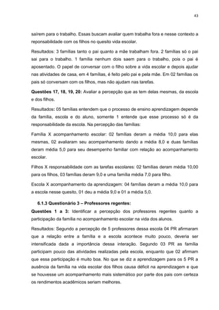 43
saírem para o trabalho. Essas buscam avaliar quem trabalha fora e nesse contexto a
reponsabilidade com os filhos no quesito vida escolar.
Resultados: 3 famílias tanto o pai quanto a mãe trabalham fora. 2 famílias só o pai
sai para o trabalho. 1 família nenhum dois saem para o trabalho, pois o pai é
aposentado. O papel de conversar com o filho sobre a vida escolar e depois ajudar
nas atividades de casa, em 4 famílias, é feito pelo pai e pela mãe. Em 02 famílias os
pais só conversam com os filhos, mas não ajudam nas tarefas.
Questões 17, 18, 19, 20: Avaliar a percepção que as tem delas mesmas, da escola
e dos filhos.
Resultados: 05 famílias entendem que o processo de ensino aprendizagem depende
da família, escola e do aluno, somente 1 entende que esse processo só é da
responsabilidade da escola. Na percepção das famílias:
Família X acompanhamento escolar: 02 famílias deram a média 10,0 para elas
mesmas, 02 avaliaram seu acompanhamento dando a média 8,0 e duas famílias
deram média 5,0 para seu desempenho familiar com relação ao acompanhamento
escolar.
Filhos X responsabilidade com as tarefas escolares: 02 famílias deram média 10,00
para os filhos, 03 famílias deram 9,0 e uma família média 7,0 para filho.
Escola X acompanhamento da aprendizagem: 04 famílias deram a média 10,0 para
a escola nesse quesito, 01 deu a média 9,0 e 01 a média 5,0.
6.1.3 Questionário 3 – Professores regentes:
Questões 1 a 3: Identificar a percepção dos professores regentes quanto a
participação da família no acompanhamento escolar na vida dos alunos.
Resultados: Segundo a percepção de 5 professores dessa escola 04 PR afirmaram
que a relação entre a família e a escola acontece muito pouco, deveria ser
intensificada dada a importância dessa interação. Segundo 03 PR as família
participam pouco das atividades realizadas pela escola, enquanto que 02 afirmam
que essa participação é muito boa. No que se diz a aprendizagem para os 5 PR a
ausência da família na vida escolar dos filhos causa déficit na aprendizagem e que
se houvesse um acompanhamento mais sistemático por parte dos pais com certeza
os rendimentos acadêmicos seriam melhores.
 