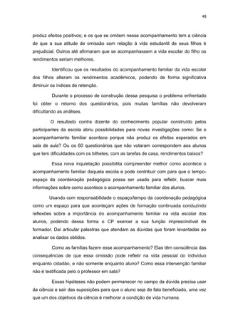 48
produz efeitos positivos; e os que se omitem nesse acompanhamento tem a ciência
de que a sua atitude de omissão com relação à vida estudantil de seus filhos é
prejudicial. Outros até afirmaram que se acompanhassem a vida escolar do filho os
rendimentos seriam melhores.
Identificou que os resultados do acompanhamento familiar da vida escolar
dos filhos alteram os rendimentos acadêmicos, podendo de forma significativa
diminuir os índices de retenção.
Durante o processo de construção dessa pesquisa o problema enfrentado
foi obter o retorno dos questionários, pois muitas famílias não devolveram
dificultando as análises.
O resultado contra dizente do conhecimento popular construído pelos
participantes da escola abriu possibilidades para novas investigações como: Se o
acompanhamento familiar acontece porque não produz os efeitos esperados em
sala de aula? Ou os 60 questionários que não votaram correspondem aos alunos
que tem dificuldades com os bilhetes, com as tarefas de casa, rendimentos baixos?
Essa nova inquietação possibilita compreender melhor como acontece o
acompanhamento familiar daquela escola e pode contribuir com para que o tempo-
espaço da coordenação pedagógica possa ser usado para refletir, buscar mais
informações sobre como acontece o acompanhamento familiar dos alunos.
Usando com responsabilidade o espaço/tempo da coordenação pedagógica
como um espaço para que aconteçam ações de formação continuada conduzindo
reflexões sobre a importância do acompanhamento familiar na vida escolar dos
alunos, podendo dessa forma o CP exercer a sua função imprescindível de
formador. Daí articular palestras que atendam as dúvidas que foram levantadas ao
analisar os dados obtidos.
Como as famílias fazem esse acompanhamento? Elas têm consciência das
consequências de que essa omissão pode refletir na vida pessoal do indivíduo
enquanto cidadão, e não somente enquanto aluno? Como essa intervenção familiar
não é testificada pelo o professor em sala?
Essas hipóteses não podem permanecer no campo da dúvida precisa usar
da ciência e sair das suposições para que o aluno seja de fato beneficiado, uma vez
que um dos objetivos da ciência é melhorar a condição de vida humana.
 