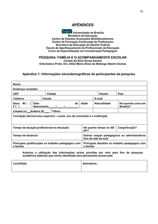 52
APÊNDICES
Universidade de Brasília
Ministério de Educação
Centro de Estudos Avançados Multidisciplinares
Centro de Formação Continuada de Professores
Secretaria de Educação do Distrito Federal
Escola de Aperfeiçoamento de Profissionais da Educação
Curso de Especialização em Coordenação Pedagógica
PESQUISA: FAMÍLIA E O ACOMPANHAMENTO ESCOLAR
Ivanete da Silva Sousa Santos
Orientadora Profa. Dra. Otília Maria Alves da Nóbrega Alberto Dantas
Apêndice 1: Informações sóciodemográficas de participantes da pesquisa
Nome
Endereço completo
CEP Cidade Estado País
Telefone Celular E-mail
Sexo: M ( )
F ( )
Data de
Nascimento_____/_____/_________
Idade Naturalidade Há quantos anos em
Brasília?
Casada (o) __Solteira (0) ___ Filhos
Formação (técnica e/ou superior) – curso, ano de conclusão e a instituição
Tempo de atuação profissional na educação Há quanto tempo na SE-
DF?
Cargo/função?
Tempo de docência Outros cargos pedagógicos ou administrativos
fora de sala de aula
Principais gratificações no trabalho pedagógico com
a família
Principais desafios no trabalho pedagógico com
a família
Autorizo a utilização das informações acima providas por mim para fins de pesquisa
acadêmica sabendo que minha identidade será plenamente preservada.
Local/Data: Assinatura:
 