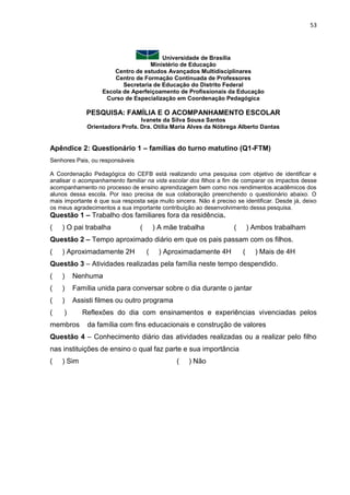 53
Universidade de Brasília
Ministério de Educação
Centro de estudos Avançados Multidisciplinares
Centro de Formação Continuada de Professores
Secretaria de Educação do Distrito Federal
Escola de Aperfeiçoamento de Profissionais da Educação
Curso de Especialização em Coordenação Pedagógica
PESQUISA: FAMÍLIA E O ACOMPANHAMENTO ESCOLAR
Ivanete da Silva Sousa Santos
Orientadora Profa. Dra. Otília Maria Alves da Nóbrega Alberto Dantas
Apêndice 2: Questionário 1 – famílias do turno matutino (Q1-FTM)
Senhores Pais, ou responsáveis
A Coordenação Pedagógica do CEFB está realizando uma pesquisa com objetivo de identificar e
analisar o acompanhamento familiar na vida escolar dos filhos a fim de comparar os impactos desse
acompanhamento no processo de ensino aprendizagem bem como nos rendimentos acadêmicos dos
alunos dessa escola. Por isso precisa de sua colaboração preenchendo o questionário abaixo. O
mais importante é que sua resposta seja muito sincera. Não é preciso se identificar. Desde já, deixo
os meus agradecimentos a sua importante contribuição ao desenvolvimento dessa pesquisa.
Questão 1 – Trabalho dos familiares fora da residência.
( ) O pai trabalha ( ) A mãe trabalha ( ) Ambos trabalham
Questão 2 – Tempo aproximado diário em que os pais passam com os filhos.
( ) Aproximadamente 2H ( ) Aproximadamente 4H ( ) Mais de 4H
Questão 3 – Atividades realizadas pela família neste tempo despendido.
( ) Nenhuma
( ) Família unida para conversar sobre o dia durante o jantar
( ) Assisti filmes ou outro programa
( ) Reflexões do dia com ensinamentos e experiências vivenciadas pelos
membros da família com fins educacionais e construção de valores
Questão 4 – Conhecimento diário das atividades realizadas ou a realizar pelo filho
nas instituições de ensino o qual faz parte e sua importância
( ) Sim ( ) Não
 