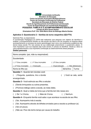 55
Universidade de Brasília
Ministério de Educação
Centro de Estudos Avançados Multidisciplinares
Centro de Formação Continuada de Professores
Secretaria de Educação do Distrito Federal
Escola de Aperfeiçoamento de Profissionais da Educação
Curso de Especialização em Coordenação Pedagógica
PESQUISA: FAMÍLIA E O ACOMPANHAMENTO ESCOLAR
Ivanete da Silva Sousa Santos
Orientadora Profª. Dra. Otília Maria Alves da Nóbrega Alberto Dantas
Apêndice 3: Questionário 2 – famílias do turno vespertino (Q2-FTV)
Senhores Pais, ou responsáveis
A Coordenação Pedagógica do CEFB está realizando uma pesquisa com objetivo de identificar e
analisar o acompanhamento familiar na vida escolar dos filhos a fim de comparar os impactos desse
acompanhamento no processo de ensino aprendizagem bem como nos rendimentos acadêmicos dos
alunos dessa escola. Por isso precisa de sua colaboração preenchendo o questionário abaixo. O
mais importante é que sua resposta seja muito sincera. É preciso se identificar. Desde já, deixo os
meus agradecimentos a sua importante contribuição ao desenvolvimento dessa pesquisa.
Dados pessoais
Nome completo: (pai, mãe ou responsável)
Escolaridade:
( ) 1º Grau completo ( ) 1º Grau incompleto ( ) 2º Grau completo
( ) 2º Grau incompleto ( ) Graduação ( ) Especialização ( ) Não alfabetizado
Nome do filho (a): Série/Ano: Turma:
Questão 1 - Quando tem dúvidas você:
( ) Pergunta, questiona, tira a dúvida ( ) Você se cala, sente
envergonhado.
Questão 2 - Você estimula seu filho a estudar:
( ) Dando brinquedos ou outros presentes.
( ) Promove diálogo sobre a escola, as notas deles.
Questão 3 - Qual a média de livros que a família tem lido nesse ano:
( ) De 1 a 3 livros. ( ) Mais de 3 livros ( ) Nenhum.
Questão 4 - Enquanto família você sabe o que acontece na escola de seu filho:
( ) Sei. Acompanho indo à escola.
( ) Sei. Acompanho através de bilhetes enviados para a escola ou professor (a).
( ) Sei um pouco.
( ) Não sei. Pois não tenho tempo por causa do trabalho
 