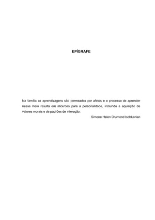 EPÍGRAFE
Na família as aprendizagens são permeadas por afetos e o processo de aprender
nesse meio resulta em alicerces para a personalidade, incluindo a aquisição de
valores morais e de padrões de interação.
Simone Helen Drumond Ischkanian
 