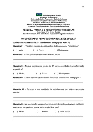 60
Universidade de Brasília
Ministério de Educação
Centro de Estudos Avançados Multidisciplinares
Centro de Formação Continuada de Professores
Secretaria de Educação do Distrito Federal
Escola de Aperfeiçoamento de Profissionais da Educação
Curso de Especialização em Coordenação Pedagógica
PESQUISA: FAMÍLIA E O ACOMPANHAMENTO ESCOLAR
Ivanete da Silva Sousa Santos
Orientadora Profa. Dra. Otília Maria Alves da Nóbrega Alberto Dantas
O COORDENADOR PEDAGÓGICO NA REALIDADE ESCOLAR
Apêndice 5: Questionário 4 – coordenador pedagógico (Q4-CP)
Questão 01 – Você tem clareza das atribuições do Coordenador Pedagógico?
( ) Muito ( ) Pouco ( ) Muito pouco
Questão 02 – Principais atividades realizadas na escola
___________________________________________________________________
__________________________________________________________________
Questão 03 - Na sua opinião essa função de CP tem necessidade de uma formação
específica?
( ) Muito ( ) Pouco ( ) Muito pouco
Questão 04 – A que se deve os desvios de função do coordenador pedagógico?
___________________________________________________________________
___________________________________________________________________
Questão 05 – Segundo a sua realidade de trabalho qual tem sido o seu maior
desafio?
___________________________________________________________________
___________________________________________________________________
Questão 06 -Na sua opinião o espaço/tempo da coordenação pedagógica é utilizado
dentro das perspectivas que se espera dele? Por que?
( ) Muito ( ) Pouco ( ) Muito pouco
___________________________________________________________________
__________________________________________________________________
 