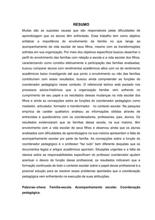 RESUMO
Muitas são as supostas causas que são responsáveis pelas dificuldades de
aprendizagem que os alunos têm enfrentado. Esse trabalho tem como objetivo
enfatizar a importância do envolvimento da família no que tange ao
acompanhamento da vida escolar de seus filhos, mesmo com as transformações
sofridas em sua organização. Por meio dos objetivos específicos buscou desenhar o
perfil do envolvimento das famílias com relação a escola e a vida escolar dos filhos,
caracterizando como constitui efetivamente a participação das famílias analisadas;
buscou comparar alunos com rendimentos acadêmicos altos com os de rendimento
acadêmicos baixo investigando até que ponto o envolvimento ou não das famílias
contribuíram com esses resultados; buscou ainda compreender as funções do
coordenador pedagógico nesse contexto. O referencial teórico está pautado nos
processos sócios-históricos que a organização familiar vem sofrendo no
cumprimento de seu papel e os resultados dessas mudanças na vida escolar dos
filhos e ainda as concepções sobre as funções do coordenador pedagógico como
mediador, articulador, formador e transformador no contexto escolar. Na pesquisa
empírica de caráter qualitativo analisou as informações obtidas através de
entrevistas e questionários com os coordenadores, professores, pais, alunos. Os
resultados evidenciaram que as famílias dessa escola, na sua maioria, têm
envolvimento com a vida escolar de seus filhos e observou ainda que os alunos
analisados com dificuldades de aprendizagens na sua maioria apresentam a falta do
acompanhamento escolar por parte da família. As concepções sobre a função do
coordenador pedagógico é o professor “faz tudo” bem diferente daquelas que os
documentos legais e artigos acadêmicos apontam. Situações urgentes e a falta de
clareza sobre as responsabilidades especificam do professor coordenador ajudam
acentuar o desvio de função desse profissional, os resultados indicaram que a
formação continuada de todo o contexto escolar sobre o papel desse profissional é a
possível solução para se resolver esses problemas apontados que a coordenação
pedagógica vem enfrentando na execução de suas atribuições.
Palavras–chave: Família-escola. Acompanhamento escolar. Coordenação
pedagógica.
 