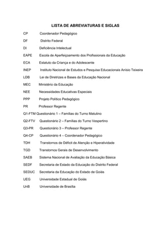 LISTA DE ABREVIATURAS E SIGLAS
CP Coordenador Pedagógico
DF Distrito Federal
DI Deficiência Intelectual
EAPE Escola de Aperfeiçoamento dos Profissionais da Educação
ECA Estatuto da Criança e do Adolescente
INEP Instituto Nacional de Estudos e Pesquisa Educacionais Anísio Teixeira
LDB Lei de Diretrizes e Bases da Educação Nacional
MEC Ministério da Educação
NEE Necessidades Educativas Especiais
PPP Projeto Político Pedagógico
PR Professor Regente
Q1-FTM Questionário 1 – Famílias do Turno Matutino
Q2-FTV Questionário 2 – Famílias do Turno Vespertino
Q3-PR Questionário 3 – Professor Regente
Q4-CP Questionário 4 – Coordenador Pedagógico
TDH Transtornos de Déficit de Atenção e Hiperatividade
TGD Transtornos Gerais de Desenvolvimento
SAEB Sistema Nacional de Avaliação da Educação Básica
SEDF Secretaria de Estado da Educação do Distrito Federal
SEDUC Secretaria da Educação do Estado de Goiás
UEG Universidade Estadual de Goiás
UnB Universidade de Brasília
 