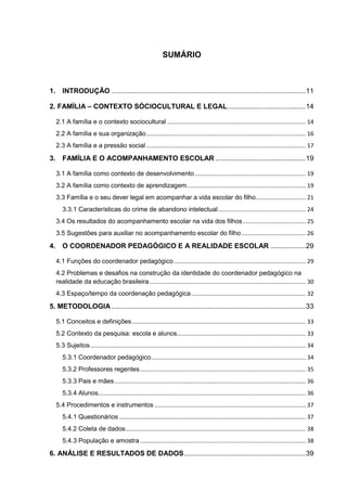 SUMÁRIO
1. INTRODUÇÃO ...................................................................................................11
2. FAMÍLIA – CONTEXTO SÓCIOCULTURAL E LEGAL........................................14
2.1 A família e o contexto sociocultural ...................................................................................... 14
2.2 A família e sua organização................................................................................................... 16
2.3 A família e a pressão social ................................................................................................... 17
3. FAMÍLIA E O ACOMPANHAMENTO ESCOLAR ..............................................19
3.1 A família como contexto de desenvolvimento..................................................................... 19
3.2 A família como contexto de aprendizagem.......................................................................... 19
3.3 Família e o seu dever legal em acompanhar a vida escolar do filho............................... 21
3.3.1 Características do crime de abandono intelectual ...................................................... 24
3.4 Os resultados do acompanhamento escolar na vida dos filhos....................................... 25
3.5 Sugestões para auxiliar no acompanhamento escolar do filho........................................ 26
4. O COORDENADOR PEDAGÓGICO E A REALIDADE ESCOLAR ..................29
4.1 Funções do coordenador pedagógico.................................................................................. 29
4.2 Problemas e desafios na construção da identidade do coordenador pedagógico na
realidade da educação brasileira................................................................................................. 30
4.3 Espaço/tempo da coordenação pedagógica....................................................................... 32
5. METODOLOGIA ...................................................................................................33
5.1 Conceitos e definições............................................................................................................ 33
5.2 Contexto da pesquisa: escola e alunos................................................................................ 33
5.3 Sujeitos...................................................................................................................................... 34
5.3.1 Coordenador pedagógico................................................................................................ 34
5.3.2 Professores regentes....................................................................................................... 35
5.3.3 Pais e mães....................................................................................................................... 36
5.3.4 Alunos................................................................................................................................. 36
5.4 Procedimentos e instrumentos .............................................................................................. 37
5.4.1 Questionários .................................................................................................................... 37
5.4.2 Coleta de dados................................................................................................................ 38
5.4.3 População e amostra....................................................................................................... 38
6. ANÁLISE E RESULTADOS DE DADOS..............................................................39
 