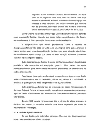 17
Segundo a autora acontecerá um novo desenho familiar, uma nova
forma de se organizar, uma nova forma de educar, uma nova
maneira de se entender. Padrasto ou madrasta dividindo espaço com
enteados e filhos biológicos, uma equipe complexa que precisará
mais do que nunca, estabelecer critérios para manter a convivência
familiar da melhor maneira possível. (NASCIMENTO, 2010, p.39).
Elaine Cristina cita ainda a antropóloga Clarice Ehlers Peixoto que defende
essa organização familiar, dizendo que essas outras possibilidades, não levam,
necessariamente, à desorganização da estrutura familiar conhecida.
A estigmatização que muitos profissionais fazem a respeito da
desagregação familiar não pode ser vista como uma regra é certo que as crianças e
jovens sentem com uma desequilibração familiar, mas essa situação não indica,
necessariamente, que a criança que passe por essa situação apresente problemas
ou déficit no desempenho escolar.
Outra desorganização familiar é que se configura quando um dos cônjuges
estabelece relacionamentos extraconjugais, gerando filhos extras, os quais
promovem conflitos para ambos lados da história, provocando um desequilíbrio no
padrão ora existente.
Esse tipo de desarranjo familiar não é um acontecimento novo, mas desde
a colonização há filhos fora do casamento, uniões esporádicas e concubinatos. A
diferença é que hoje muito disso é legitimado social e juridicamente.
Outra organização familiar que se evidencia é os casais homossexuais. O
Supremo Tribunal Federal aprovou a união estável entre pessoas do mesmo sexo,
agora os casais homossexuais são reconhecidos como entidade familiar, passando
a ter direitos.
Desde 2003, casais homossexuais têm o direito de adotar crianças, e
lésbicas têm acesso a subsídios estatais para tentar engravidar por meio de
tratamentos de fertilização.
2.3 A família e a pressão social
Os pais desde muito cedo falam para seus filhos que eles devem aprender
e que devem ser bem-sucedidos na escola.
 