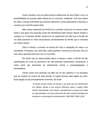 18
Ficam inquietos com as performances intelectuais de seus filhos e com as
possibilidades de sucesso deles diante de um concurso, vestibular. Com isso desde
de cedo a criança internaliza que precisa responder a essa expectativa e alcançar o
sucesso que a família espera dela.
Além dessa demanda da família há a pressão social que se exerce sobre
todos e que gera uma angustia surda não identificada pela criança. Nesse sentido o
sucesso ou o fracasso escolar implica em um julgamento de valor que é função de
um ideal presente no meio sociocultural, principalmente da família que é marcada
por esses valores.
Para a criança o sucesso na escola lhe trará a aceitação em casa e na
sociedade. O fracasso, por outro lado, pode significar a renúncia a tudo isso. Ser um
mau aluno equivale para ela a ser um mau filho.
Diz ainda que as repercussões sobre a criança e sobre a família de tais
significações em torno do aprender e do não aprender representam, atualmente, a
maior parte das demandas de atendimento clínico e psicopedagógico e
psicoterápico.
Vemos assim que aprender vai além de um ato cognitivo é um processo
que se constrói na cultura de cada família. O sujeito precisa estar ligado ao outro.
Essa ligação se dá principalmente na família, diz ainda
A família inculca modos de pensar e de atuar que se transformam
em hábitos, devido a sua enorme influência sobre o sujeito. Essa
família internalizada, sem dúvida, acompanhará a criança em todas
as suas escolhas e em seus percursos de vida, inclusive aqueles que
envolvem a construção do conhecimento. (SALVARI, 2004, p.39).
 
