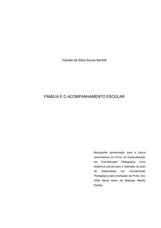 Ivanete da Silva Sousa Santos
FAMÍLIA E O ACOMPANHAMENTO ESCOLAR
Monografia apresentada para a banca
examinadora do Curso de Especialização
em Coordenação Pedagógica como
exigência parcial para a obtenção do grau
de Especialista em Coordenação
Pedagógica pela orientação da Profa. Dra.
Otília Maria Alves da Nóbrega Alberto
Dantas.
 