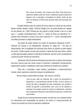 23
têm o dever de assistir, criar e educar seus filhos. Fala ainda que o
abandono também pode ser imoral e intelectual, quando importa em
descaso com a educação e moralidade do infante. Ainda diz que
além de sustentar os filhos eles precisão zelar pela educação dos
mesmos.
O poder familiar pode ser extinto de forma natural ou ainda por ato judicial.
Nesse sentido, dispõe o artigo 1.638 do Código Civil, da perda familiar em relação
ao ato judicial: art. 1.638. Perderá por ato judicial o poder familiar o pai ou a mãe
que: I – castigar imoderadamente o filho; II – deixar os filhos em abandono; III –
praticar atos contrários à moral e aos bons costumes; IV – incidir, reiteradamente,
nas faltas previstas no artigo antecedente.
Da perda do poder familiar em razão do abandono intelectual o ECA –
Estatuto da Criança e do Adolescente, disciplina no artigo 55: “ Os pais ou
responsáveis, tem a obrigação de matricular seus filhos ou pupilos na rede regular
de ensino”. Então quando os pais não cumprem o dever de criar seus filhos, assistir
e zelar pela educação praticam o abandono intelectual, que tem como consequência
a perda do poder familiar por abandono.
Ischkanian (2010) continua afirmando que tanto criar e educar são deveres
dos pais. Educar para ela nesse campo é transmitir e possibilitar conhecimentos,
despertando valores e habilitando o filho para enfrentar os desafios do cotidiano.
Para ela a educação, neste sentido, possibilitaria o desenvolvimento
mental, moral, espiritual e social da criança e do adolescente.
No seu artigo a autora deflui do artigo, 129, inciso V, do ECA:
Que os pais, além da matricula, têm o dever de acompanhar a
frequência e o aproveitamento escolar do filho. O mero colocar na
escola não elide a obrigação dos pais, reclamando a lei atuação o
sentido de garantir a permanência, bem como no de observar e
participar da evolução escolar da criança ou adolescente, avaliando
seus progressos individuais e estimulando-os para que o estudo lhes
seja rendoso.
Dessa forma o acompanhamento escolar vai além de uma vontade familiar
ou meramente uma necessidade da escola é um dever é o descumprimento do
mesmo se constitui em crime de abandono intelectual.
 