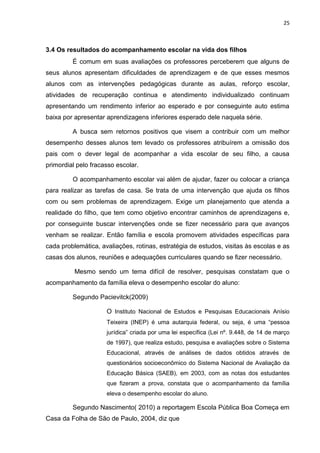 25
3.4 Os resultados do acompanhamento escolar na vida dos filhos
É comum em suas avaliações os professores perceberem que alguns de
seus alunos apresentam dificuldades de aprendizagem e de que esses mesmos
alunos com as intervenções pedagógicas durante as aulas, reforço escolar,
atividades de recuperação continua e atendimento individualizado continuam
apresentando um rendimento inferior ao esperado e por conseguinte auto estima
baixa por apresentar aprendizagens inferiores esperado dele naquela série.
A busca sem retornos positivos que visem a contribuir com um melhor
desempenho desses alunos tem levado os professores atribuírem a omissão dos
pais com o dever legal de acompanhar a vida escolar de seu filho, a causa
primordial pelo fracasso escolar.
O acompanhamento escolar vai além de ajudar, fazer ou colocar a criança
para realizar as tarefas de casa. Se trata de uma intervenção que ajuda os filhos
com ou sem problemas de aprendizagem. Exige um planejamento que atenda a
realidade do filho, que tem como objetivo encontrar caminhos de aprendizagens e,
por conseguinte buscar intervenções onde se fizer necessário para que avanços
venham se realizar. Então família e escola promovem atividades específicas para
cada problemática, avaliações, rotinas, estratégia de estudos, visitas às escolas e as
casas dos alunos, reuniões e adequações curriculares quando se fizer necessário.
Mesmo sendo um tema difícil de resolver, pesquisas constatam que o
acompanhamento da família eleva o desempenho escolar do aluno:
Segundo Pacievitck(2009)
O Instituto Nacional de Estudos e Pesquisas Educacionais Anísio
Teixeira (INEP) é uma autarquia federal, ou seja, é uma “pessoa
jurídica” criada por uma lei específica (Lei nº. 9.448, de 14 de março
de 1997), que realiza estudo, pesquisa e avaliações sobre o Sistema
Educacional, através de análises de dados obtidos através de
questionários socioeconômico do Sistema Nacional de Avaliação da
Educação Básica (SAEB), em 2003, com as notas dos estudantes
que fizeram a prova, constata que o acompanhamento da família
eleva o desempenho escolar do aluno.
Segundo Nascimento( 2010) a reportagem Escola Pública Boa Começa em
Casa da Folha de São de Paulo, 2004, diz que
 