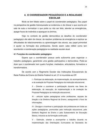 29
4. O COORDENADOR PEDAGÓGICO E A REALIDADE
ESCOLAR
Muito se tem falado sobre o papel do coordenador pedagógico. Seu papel
na perspectiva de gestão hierarquizada se evidenciou o de checar o que ocorria em
sala de aula e normatizar o que podia ou não ser feito, atender as emergências,
apagar focos de incêndios e apaziguar os ânimos.
Hoje no contexto de gestão democrática os desafios do coordenador
pedagógico vão além de checar, de resolver problemas de emergência e explicar as
dificuldades de relacionamentos ou aprendizagem dos alunos, seu papel primordial
é ajudar na formação dos professores. Sendo assim cabe refletir como tem
acontecido a coordenação pedagógica na realidade escolar atual.
4.1 Funções do coordenador pedagógico
Espera que o coordenador possua certa autonomia para organizar o
trabalho pedagógico, garantindo uma gestão participativa e democrática. Pode-se
dizer que o coordenador tem quatro funções: mediadora, articuladora, formadora e
transformadora.
De acordo com o Regimento Escolar das Instituições Educacionais da
Rede Pública de Ensino do Distrito Federal no art. 21 é incumbida ao CP:
I - Participar da elaboração, da implementação, do acompanhamento
e da avaliação da Proposta Pedagógica da instituição educacional;
II - Orientar e coordenar a participação docente nas fases de
elaboração, de execução, de implementação e de avaliação da
Proposta Pedagógica da instituição educacional;
III - articular ações pedagógicas entre professores, equipes de
direção e da Diretoria Regional de Ensino, assegurando o fluxo de
informações;
IV - Divulgar e incentivar a participação dos professores em todas as
ações pedagógicas, promovidas pela instituição educacional, pela
Diretoria Regional de Ensino e pela Subsecretaria de Educação
Básica, inclusive as de formação continuada;
V - Estimular, orientar e acompanhar o trabalho docente na
implementação das Orientações Curriculares da Secretaria de
 
