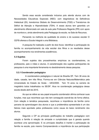 34
Sendo essa escola considerada inclusiva pois atende alunos com de
Necessidades Educativas Especiais (NEE): com diagnósticos de Deficiência
Intelectual (DI), transtornos Globais do Desenvolvimento (TGD) e Transtornos de
Déficit de Atenção e Hiperatividade (TDH). A esses alunos tem garantido um
atendimento diferenciado em sala de aula pela Professora Regente (PR) com apoio
de monitora e, ainda atendimento pela Pedagoga da escola, na Sala de Recursos.
Pensando na melhoria da qualidade do ensino e do sucesso escolar O
CEFB oferece a Escola Integral e uma Biblioteca.
A pesquisa foi realizada a partir de dois focos: identificar a participação da
família no acompanhamento da vida escolar dos filhos e os resultados desse
acompanhamento nos rendimentos acadêmicos.
5.3 Sujeitos
Foram sujeitos dos procedimentos empíricos os coordenadores, os
professores, pais e mães e alunos. A caracterização dos sujeitos participantes da
pesquisa é uma importante ferramenta no desdobramento dessa pesquisa.
5.3.1 Coordenador pedagógico
A coordenadora pedagógica é natural de Brasília DF. Tem 38 anos de
idade, casada, tem três filhos. Formou-se em Ciências Naturais/Matemática pela
Universidade do Estado de Goiás - UEG/2000. Tem 15 anos na carreira de
magistério todos trabalhados na SE/DF. Atua na coordenação pedagógica dessa
escola desde abril de 2015.
Ao que se refere ao seu papel enquanto coordenador afirma conhecer suas
funções, mas que reconhece que não tem conseguido exercê-las de forma efetiva.
Com relação à temática pesquisada, reconhece a importância da família como
parceira da aprendizagem dos alunos e que a problemática apresentada é um dos
fatores mais apontado pelos professores como causa do baixo rendimento dos
alunos.
Segundo o CP as principais gratificações do trabalho pedagógico com
relação a família é relação de amizade e cumplicidade que é gerada quando
acontece uma aproximação. E os principais desafios é manter a participação da
família na escola, pois mesmo Compreendendo a importância de sua participação
 