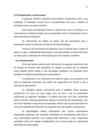 37
5.4 Procedimentos e instrumentos
A pesquisa científica apresenta determinados norteamentos para a sua
realização. É necessário cumprir itens e procedimentos para que o trabalho se
caracterize como um estudo científico.
Entre esses procedimentos temos o método bem como as técnicas e os
instrumentos de coletas de dados, que se apresentam como as “ferramentas” para o
desenvolvimento da pesquisa.
Os instrumentos de coletas de dados são tão importantes para o
pesquisador quanto ao texto que se elabora no final da pesquisa.
Chama-se de instrumentos de pesquisa o que é utilizado para a coleta de
dados, ou seja, é estabelecido efetivamente o que será utilizado no desenvolvimento
do estudo para a obtenção das informações que se diz respeito ao trabalho.
5.4.1 Questionários
Para esse estudo optamos pelo instrumento de pesquisa questionário que
se encaixa de maneira mais apropriada em relação ao estudo que se pretende
nesse trabalho dando ênfase a uma abordagem qualitativa. As perguntas foram
pautadas nos objetivos propostos para essa pesquisa.
O questionário é um instrumento de coleta de dados, que apresenta uma
série de perguntas ordenadas, que devem ser respondidas por escrito e sem a
presença do pesquisador.
As vantagens desses instrumentos para a realidade dessa pesquisa
contribuíram em muito por essa opção uma vez que o uso do questionário
proporciona as seguintes vantagens: O alcance dos pais num todo, economiza
tempo e dinheiro, dispensa aplicadores, garante o anonimato dos entrevistados, com
isso maior liberdade e segurança nas respostas; permite que os pais respondam em
casa sem exposição dos mesmos e as respostas são mais rápidas e mais precisa.
As desvantagens desses instrumentos são: poucos questionários
respondidos; perguntas sem respostas; dificuldade de compreensão pode levar a
uma uniformidade aparente; uma questão pode influenciar a outra; proporciona
resultados críticos em relação à objetividade, pois os itens podem ter significados
diferentes para cada sujeito.
 
