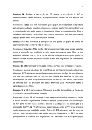 44
Questão 04: Analisar a percepção do PR quanto a importância do CP no
desenvolvimento dessa temática: Acompanhamento familiar na vida escolar dos
alunos.
Resultados: Todos os 5 PR concordam que o papel do coordenador é importante
pois ele pode: Articular palestras, discussões, projetos que tenham como objetivos a
conscientização dos pais quanto a importância desse acompanhamento. Usar o
momento do Conselho participativo para discutir esse tema, uma vez que é nesse
espaço que se tem a maior presença das famílias.
Questão 05 e 06: identificar a percepção do PR quanto ao papel da família no
acompanhamento escolar na vida dos alunos.
Resultados: Segundo 5 PR a família não tem desempenhado a sua função social de
prover a educação com qualidade e muito menos acompanhar seus filhos na vida
estudantil. Afirmam que no dia a dia de sala de aula percebem a participação da
família na vida escolar de poucos alunos e isso tem prejudicado os rendimentos
acadêmicos.
Questão 07 a 09: Conhecer a interação entre as famílias e os professores regente.
Resultados: Mesmo sabedores da importância do conhecimento sócio cultural dos
alunos os 5 PR afirmaram que conhecem pouco sobre as famílias de seus alunos e
que que tem contatos com os pais na sua maioria, em reuniões de pais para
recebimentos de notas ou quando convocados por eles ou pela escola. Poucas são
as famílias que os procuram em datas diferentes para informarem sobre a
aprendizagem dos filhos.
Questão 10 a 12: A percepção do PR quanto à gestão democrática e a função do
coordenador pedagógico nesse contexto.
Resultados: Quatro PR afirmam que quase não existem conflitos envolvendo família
e escola. Quando surgem esses problemas sempre podem contar com colaboração
do CP para mediar esses conflitos. Quanto à participação na construção e a
articulação do PPP, 02 PR afirmam que essa mediação entre o PPP e sua prática é
muito pouco na sua realidade escolar. Outros 02 PR afirmaram que às vezes se
articula, seus planejamentos não vendo nenhuma importância do PPP em seus
planejamentos e se existe está engavetado. Já 1 PR afirma que a sua participação
 