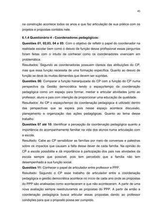 45
na construção acontece todos os anos e que faz articulação de sua prática com os
projetos e propostas contidos nele.
6.1.4 Questionário 4 - Coordenadores pedagógicos:
Questões 01, 02,03, 04 e 05: Com o objetivo de refletir o papel do coordenador na
realidade escolar bem como o desvio de função desse profissional essas perguntas
foram feitas com o intuito de conhecer como os coordenadores vivenciam em
problemática.
Resultados: Segundo as coordenadoras possuem clareza das atribuições do CP,
mas que essa função necessita de uma formação específica. Quanto ao desvio de
função se deve às muitas demandas que devem ser supridas.
Questões 06: Comparar a função hierarquizada do CP com a função do CP numa
perspectiva da Gestão democrática tendo o espaço/tempo da coordenação
pedagógica como um espaço para formar, mediar e articular atividades junto ao
professor, aluno e pais com intenção de proporcionar uma educação de qualidade.
Resultados: As CP o espaço/tempo da coordenação pedagógica é utilizado dentro
das perspectivas que se espera pois nesse espaço acontece discussão,
planejamento e organização das ações pedagógicas. Quanto ao tema desse
trabalho
Questões 07 até 10: Identificar a percepção da coordenação pedagógica quanto a
importância do acompanhamento familiar na vida dos alunos numa articulação com
a escola.
Resultado: Cabe ao CP sensibilizar as famílias por meio de conversas e palestras
sobre os impactos que causam a falta desse dever de cada família. Na opinião do
CP a escola possibilita e dá importância à participação dos pais nas atividades da
escola sempre que possível, pois tem percebido que a família não tem
desempenhado a sua função social.
Questões 11: Conhecer o papel de articulador entre professor e PPP.
Resultado: Segundo o CP esse trabalho de articulador entre a coordenação
pedagógica e gestão democrática acontece no início de cada ano onde as propostas
do PPP são analisadas como aconteceram e que não aconteceram. A partir de uma
nova avaliação sempre reestruturamos as propostas do PPP. A partir de então a
coordenação pedagógica busca articular essas propostas dando ao professor
condições para que o proposto possa ser cumprido.
 