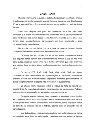 47
CONCLUSÕES
Durante este trabalho as questões trabalhadas buscavam identificar e analisar
a participação da família no quesito acompanhamento escolar na vida dos alunos do
1º ao 9º Ano do Ensino Fundamental de uma escola pública e rural do Distrito
Federal.
Após uma pesquisa feita junto aos professores do CEFB, 99% deles
afirmaram que a falta de acompanhamento familiar tem sido a causa primordial do
baixo rendimento dos alunos dessa escola. Foi afirmado ainda que os alunos que
tinham esse acompanhamento apresentavam um bom rendimento e eram
considerados alunos destaques.
De acordo com os dados obtidos a falta de acompanhamento familiar
contribui de forma significativa com os rendimentos dos alunos.
Os alunos PW, MC, JS, MS, AB, IG, OL são alunos considerados bons e
que segundo senso comum tem acompanhamento familiar o que de fato ficou
comprovado, exceto os alunos MC e IG as famílias afirmaram que é raro intervir na
vida escolar deles e mesmo assim os alunos apresentam rendimentos acadêmicos
altos.
Os alunos PEP, PAP, NSR, DAS, KOB, MSS, CGS são alunos
considerados com necessidade de aprendizagem e defasados idade/séries.
Somente a aluna NSR a família mostrou-se presente afirmando que acompanha. Os
outros não pronunciaram a respeito, não devolveram os questionários.
Os alunos foram indagados sobre o motivo da falta de retorno dos
questionários. As respostas coincidiram, haviam perdido os questionários. Todos os
instrumentos de pesquisas foram reenviados, mas não retornaram.
Os objetivos dessa pesquisa foram respondidos. Identificou que as famílias
são sabedoras de sua importância para o desenvolvimento do sujeito, uma vez que
é nela que se tem o primeiro contato com o mundo externo, com a linguagem e onde
se aprende os primeiros valores e hábitos, fazendo dela um ambiente rico em
aprendizagens.
Nos dados obtidos nesta pesquisa analisou que as famílias dessa escola
acompanham seus filhos na vida escolar; reconhece que sua presença assídua
 