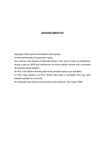 AGRADECIMENTOS
Agradeço a Deus pela sua bondade e eterna graça...
A minha família pela compreensão e apoio...
Aos diretores José Roberto e Reginaldo Pereira, bem como a todos os professores,
alunos e pais do CEFB que contribuíram de forma singular durante todo o processo
de pesquisa desse trabalho...
Ao Prof. Tutor Marcos Barbosa pela tutoria prestada sempre que solicitado...
A Profa. Otília Dantas e ao Prof. Marcio pelo apoio e orientação para que esse
trabalho pudesse ser concluído
As instituições que fizeram possível este curso acontecer: Unb, Eape, SEDF.
 