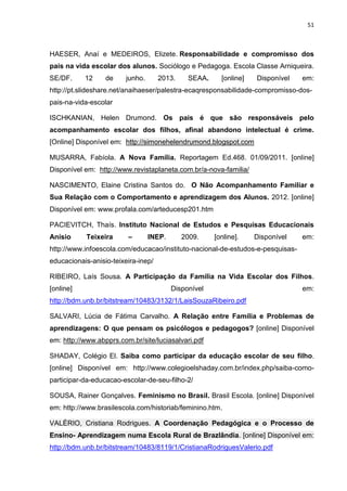 51
HAESER, Anaí e MEDEIROS, Elizete. Responsabilidade e compromisso dos
pais na vida escolar dos alunos. Sociólogo e Pedagoga. Escola Classe Arniqueira.
SE/DF. 12 de junho. 2013. SEAA. [online] Disponível em:
http://pt.slideshare.net/anaihaeser/palestra-ecaqresponsabilidade-compromisso-dos-
pais-na-vida-escolar
ISCHKANIAN, Helen Drumond. Os pais é que são responsáveis pelo
acompanhamento escolar dos filhos, afinal abandono intelectual é crime.
[Online] Disponível em: http://simonehelendrumond.blogspot.com
MUSARRA, Fabíola. A Nova Família. Reportagem Ed.468. 01/09/2011. [online]
Disponível em: http://www.revistaplaneta.com.br/a-nova-familia/
NASCIMENTO, Elaine Cristina Santos do. O Não Acompanhamento Familiar e
Sua Relação com o Comportamento e aprendizagem dos Alunos. 2012. [online]
Disponível em: www.profala.com/arteducesp201.htm
PACIEVITCH, Thaís. Instituto Nacional de Estudos e Pesquisas Educacionais
Anísio Teixeira – INEP. 2009. [online]. Disponível em:
http://www.infoescola.com/educacao/instituto-nacional-de-estudos-e-pesquisas-
educacionais-anisio-teixeira-inep/
RIBEIRO, Laís Sousa. A Participação da Família na Vida Escolar dos Filhos.
[online] Disponível em:
http://bdm.unb.br/bitstream/10483/3132/1/LaisSouzaRibeiro.pdf
SALVARI, Lúcia de Fátima Carvalho. A Relação entre Família e Problemas de
aprendizagens: O que pensam os psicólogos e pedagogos? [online] Disponível
em: http://www.abpprs.com.br/site/luciasalvari.pdf
SHADAY, Colégio El. Saiba como participar da educação escolar de seu filho.
[online] Disponível em: http://www.colegioelshaday.com.br/index.php/saiba-como-
participar-da-educacao-escolar-de-seu-filho-2/
SOUSA, Rainer Gonçalves. Feminismo no Brasil. Brasil Escola. [online] Disponível
em: http://www.brasilescola.com/historiab/feminino.htm.
VALÉRIO, Cristiana Rodrigues. A Coordenação Pedagógica e o Processo de
Ensino- Aprendizagem numa Escola Rural de Brazlândia. [online] Disponível em:
http://bdm.unb.br/bitstream/10483/8119/1/CristianaRodriguesValerio.pdf
 
