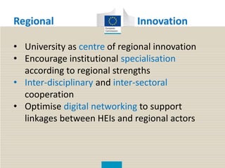 Regional Innovation
• University as centre of regional innovation
• Encourage institutional specialisation
according to regional strengths
• Inter-disciplinary and inter-sectoral
cooperation
• Optimise digital networking to support
linkages between HEIs and regional actors
 