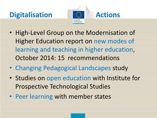 Digitalisation Actions
• High-Level Group on the Modernisation of
Higher Education report on new modes of
learning and teaching in higher education,
October 2014: 15 recommendations
• Changing Pedagogical Landscapes study
• Studies on open education with Institute for
Prospective Technological Studies
• Peer learning with member states
 