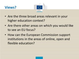 Views?
• Are the three broad areas relevant in your
higher education context?
• Are there other areas on which you would like
to see an EU focus?
• How can the European Commission support
institutions in the areas of online, open and
flexible education?
 