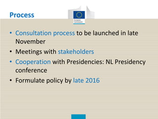 Process
• Consultation process to be launched in late
November
• Meetings with stakeholders
• Cooperation with Presidencies: NL Presidency
conference
• Formulate policy by late 2016
 