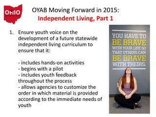 OYAB Moving Forward in 2015:
Independent Living, Part 1
1. Ensure youth voice on the
development of a future statewide
independent living curriculum to
ensure that it:
- includes hands-on activities
- begins with a pilot
- includes youth feedback
throughout the process
- allows agencies to customize the
order in which material is provided
according to the immediate needs of
youth
 