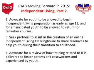 OYAB Moving Forward in 2015:
Independent Living, Part 2
2. Advocate for youth to be allowed to begin
independent living preparation as early as age 13, and
for emancipated youth to be allowed to return for
refresher courses.
3. Seek partners to assist in the creation of an online
Independent Living Clearinghouse to share resources to
help youth during their transition to adulthood.
4. Advocate for a review of how training related to IL is
delivered to foster parents and caseworkers and
experienced by youth.
 