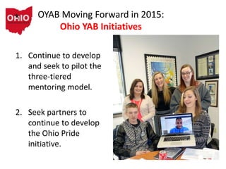 OYAB Moving Forward in 2015:
Ohio YAB Initiatives
1. Continue to develop
and seek to pilot the
three-tiered
mentoring model.
2. Seek partners to
continue to develop
the Ohio Pride
initiative.
 