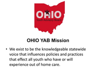 • We exist to be the knowledgeable statewide
voice that influences policies and practices
that effect all youth who have or will
experience out of home care.
OHIO YAB Mission
 