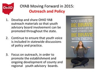 OYAB Moving Forward in 2015:
Outreach and Policy
1. Develop and share OHIO YAB
outreach materials so that youth
advisory board involvement can be
promoted throughout the state.
2. Continue to ensure that youth voice
is included in statewide discussions
of policy and practice.
3. Focus on outreach, in order to
promote the establishment and
ongoing development of county and
regional youth advisory boards.
 