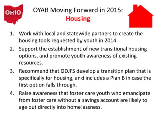 OYAB Moving Forward in 2015:
Housing
1. Work with local and statewide partners to create the
housing tools requested by youth in 2014.
2. Support the establishment of new transitional housing
options, and promote youth awareness of existing
resources.
3. Recommend that ODJFS develop a transition plan that is
specifically for housing, and includes a Plan B in case the
first option falls through.
4. Raise awareness that foster care youth who emancipate
from foster care without a savings account are likely to
age out directly into homelessness.
 