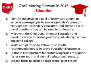 OYAB Moving Forward in 2015:
Education
1. Identify and develop a pool of foster care alumni to
serve as spokespeople to encourage today’s teens to
consider post-secondary education, and create a list of
panel questions that can be used in conferences.
2. Meet with the Ohio Department of Education and
develop a vision for foster youth to graduate high school
and go to college.
3. Work with partners to follow up on youth
recommendations to improve educational outcomes.
4. Promote best practices for custodial agencies to support
foster care youth and alumni’s educational success.
5. Expand focus to include a high school pilot project.
 