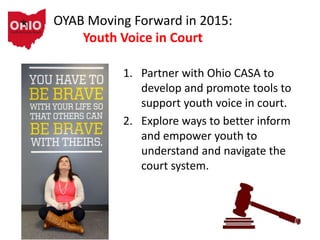 OYAB Moving Forward in 2015:
Youth Voice in Court
1. Partner with Ohio CASA to
develop and promote tools to
support youth voice in court.
2. Explore ways to better inform
and empower youth to
understand and navigate the
court system.
 