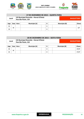 www.fesporte.sc.gov.br PROGRAMAÇÃO 18
17 DE DEZEMBRO DE 2015 – QUINTA FEIRA
Local
GE Municipal Oscarzão – Herval d’Oeste
Rua São Paulo, 118
BASQUETEBOL
Jogo Sexo Hora Município [A] X Município [B] Chave
32
M
X
S/F
33 X
18 DE DEZEMBRO DE 2015 – SEXTA FEIRA
Local
GE Municipal Oscarzão – Herval d’Oeste
Rua São Paulo, 118
BASQUETEBOL
Jogo Sexo Hora Município [A] X Município [B] Chave
34
M
X 3º/4º
35 X 1º/2º
 