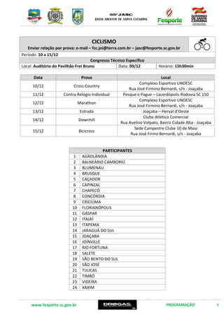 www.fesporte.sc.gov.br PROGRAMAÇÃO 3
CICLISMO
Enviar relação por prova: e-mail – fcc.joi@terra.com.br –jasc@fesporte.sc.gov.br
Período: 10 a 15/12
Congresso Técnico Específico
Local: Auditório do Pavilhão Frei Bruno Data: 09/12 Horário: 15h30min
Data Prova Local
10/12 Cross Country
Complexo Esportivo UNOESC
Rua José Firmino Bernardi, s/n - Joaçaba
11/12 Contra Relógio Individual Pesque e Pague – Lacerdópolis Rodovia SC 150
12/12 Marathon
Complexo Esportivo UNOESC
Rua José Firmino Bernardi, s/n - Joaçaba
13/12 Estrada Joaçaba – Herval d’Oeste
14/12 Downhill
Clube Atlético Comercial
Rua Avelino Volpato, Bairro Cidade Alta - Joaçaba
15/12 Bicicross
Sede Campestre Clube 10 de Maio
Rua José Firmo Bernardi, s/n - Joaçaba
PARTICIPANTES
1 AGROLÂNDIA
2 BALNEÁRIO CAMBORIÚ
3 BLUMENAU
4 BRUSQUE
5 CAÇADOR
6 CAPINZAL
7 CHAPECÓ
8 CONCÓRDIA
9 CRICIÚMA
10 FLORIANÓPOLIS
11 GASPAR
12 ITAJAÍ
13 ITAPEMA
14 JARAGUÁ DO SUL
15 JOAÇABA
16 JOINVILLE
17 RIO FORTUNA
18 SALETE
19 SÃO BENTO DO SUL
20 SÃO JOSÉ
21 TIJUCAS
22 TIMBÓ
23 VIDEIRA
24 XAXIM
 