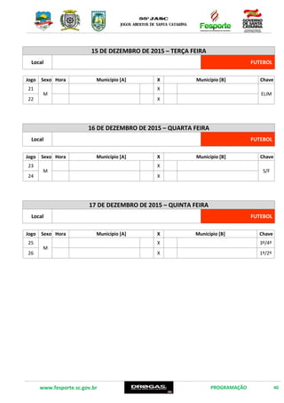 www.fesporte.sc.gov.br PROGRAMAÇÃO 40
15 DE DEZEMBRO DE 2015 – TERÇA FEIRA
Local FUTEBOL
Jogo Sexo Hora Município [A] X Município [B] Chave
21
M
X
ELIM
22 X
16 DE DEZEMBRO DE 2015 – QUARTA FEIRA
Local FUTEBOL
Jogo Sexo Hora Município [A] X Município [B] Chave
23
M
X
S/F
24 X
17 DE DEZEMBRO DE 2015 – QUINTA FEIRA
Local FUTEBOL
Jogo Sexo Hora Município [A] X Município [B] Chave
25
M
X 3º/4º
26 X 1º/2º
 