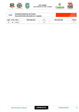 www.fesporte.sc.gov.br PROGRAMAÇÃO 43
14 DE DEZEMBRO DE 2015 – SEGUNDA FEIRA
Local
Centro de Eventos da Unoesc
Rua Jaime Martins Alves s/n – Joaçaba
FUTSAL
ESPECIAL
Jogo Sexo Hora Município [A] X Município [B] Chave
13
M
15:30 X
U
14 17:00 X
Local
Complexo Esportivo da Unoesc
Rua José Firmino Bernardi s/n – Joaçaba
FUTSAL
ESPECIAL
Jogo Sexo Hora Município [A] X Município [B] Chave
15 M 20:00 X U
 