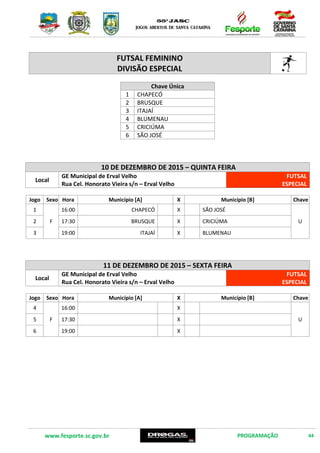 www.fesporte.sc.gov.br PROGRAMAÇÃO 44
FUTSAL FEMININO
DIVISÃO ESPECIAL
Chave Única
1 CHAPECÓ
2 BRUSQUE
3 ITAJAÍ
4 BLUMENAU
5 CRICIÚMA
6 SÃO JOSÉ
14 DE DEZEMBRO DE 2015 – SEGUNDA FEIRA
Local
GE Municipal de Erval Velho
Rua Cel. Honorato Vieira s/n – Erval Velho
FUTSAL
ESPECIAL
Jogo Sexo Hora Município [A] X Município [B] Chave
1
F
17:00 CHAPECÓ X SÃO JOSÉ
U2 18:30 BRUSQUE X CRICIÚMA
3 20:00 ITAJAÍ X BLUMENAU
15 DE DEZEMBRO DE 2015 – TERÇA FEIRA
Local
GE Municipal de Erval Velho
Rua Cel. Honorato Vieira s/n – Erval Velho
FUTSAL
ESPECIAL
Jogo Sexo Hora Município [A] X Município [B] Chave
4
F
17:00 X
U5 18:30 X
6 20:00 X
 