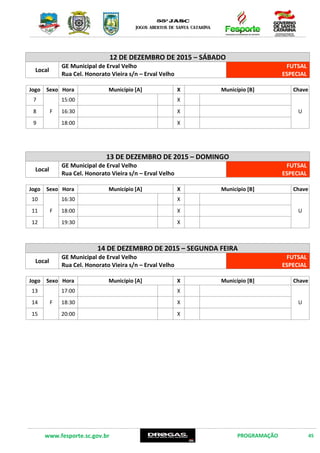 www.fesporte.sc.gov.br PROGRAMAÇÃO 45
16 DE DEZEMBRO DE 2015 – QUARTA FEIRA
Local
GE Municipal de Erval Velho
Rua Cel. Honorato Vieira s/n – Erval Velho
FUTSAL
ESPECIAL
Jogo Sexo Hora Município [A] X Município [B] Chave
7
F
17:00 X
U8 18:30 X
9 20:00 X
17 DE DEZEMBRO DE 2015 – QUINTA FEIRA
Local
GE Municipal de Erval Velho
Rua Cel. Honorato Vieira s/n – Erval Velho
FUTSAL
ESPECIAL
Jogo Sexo Hora Município [A] X Município [B] Chave
10
F
17:00 X
U11 18:30 X
12 20:00 X
18 DE DEZEMBRO DE 2015 – SEXTA FEIRA
Local
GE Municipal de Erval Velho
Rua Cel. Honorato Vieira s/n – Erval Velho
FUTSAL
ESPECIAL
Jogo Sexo Hora Município [A] X Município [B] Chave
13
F
17:00 X
U14 18:30 X
15 20:00 X
 