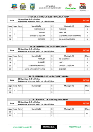 www.fesporte.sc.gov.br PROGRAMAÇÃO 50
14 DE DEZEMBRO DE 2015 – SEGUNDA FEIRA
Local
GE Municipal de Erval Velho
Rua Coronel Honorato Vieira s/n – Erval Velho
FUTSAL
Jogo Sexo Hora Município [A] X Município [B] Chave
9
F
9:00 DIONISIO CERQUEIRA X SANTO AMARO DA IMPERATRIZ A
10 10:30 CAÇADOR X BALNEÁRIO CAMBORIÚ A
11 14:00 RIO NEGRINHO X TUBARÃO B
12 15:30 MONDAÍ X PIRATUBA B
15 DE DEZEMBRO DE 2015 – TERÇA FEIRA
Local
GE Municipal de Erval Velho
Rua Coronel Honorato Vieira s/n – Erval Velho
FUTSAL
Jogo Sexo Hora Município [A] X Município [B] Chave
13
F
9:00 PIRATUBA X RIO NEGRINHO B
14 10:30 TUBARÃO X LAGES B
15 14:00 BALNEÁRIO CAMBORIÚ X DIONISIO CERQUEIRA A
16 15:30 SANTO AMARO DA IMPERATRIZ X CAÇADOR A
16 DE DEZEMBRO DE 2015 – QUARTA FEIRA
Local
GE Municipal de Erval Velho
Rua Coronel Honorato Vieira s/n – Erval Velho
FUTSAL
Jogo Sexo Hora Município [A] X Município [B] Chave
17
F
X
ELIM
18 X
17 DE DEZEMBRO DE 2015 – QUINTA FEIRA
Local
GE Municipal de Erval Velho
Rua Coronel Honorato Vieira s/n – Erval Velho
FUTSAL
Jogo Sexo Hora Município [A] X Município [B] Chave
19
F
X
S/F
20 X
 